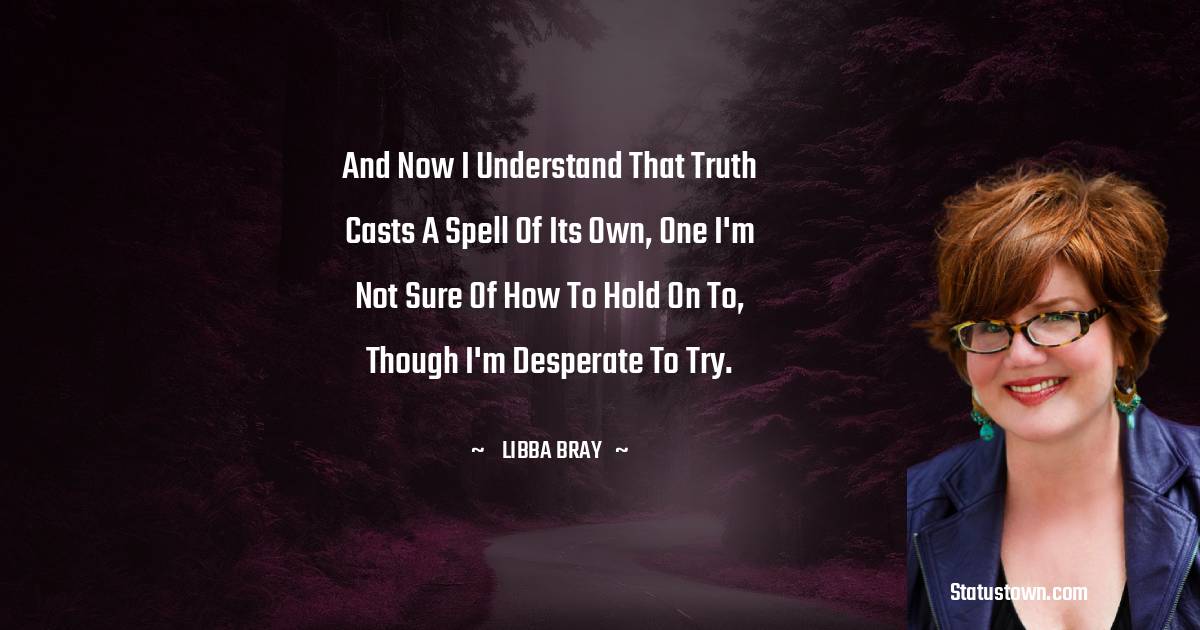 Libba Bray Quotes - And now I understand that truth casts a spell of its own, one I'm not sure of how to hold on to, though I'm desperate to try.